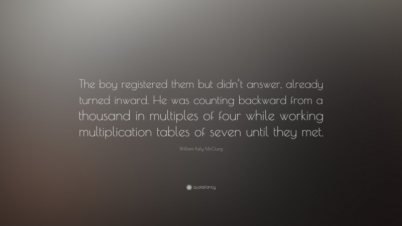 William Kely McClung Quote: “The boy registered them but didn’t answer, already turned inward. He was counting backward from a thousand in multiples of four while working multiplication tables of seven until they met.”