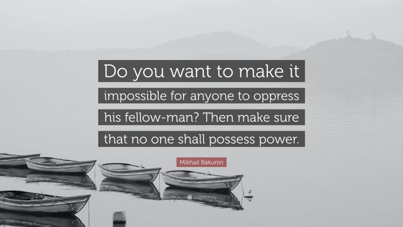 Mikhail Bakunin Quote: “Do you want to make it impossible for anyone to oppress his fellow-man? Then make sure that no one shall possess power.”