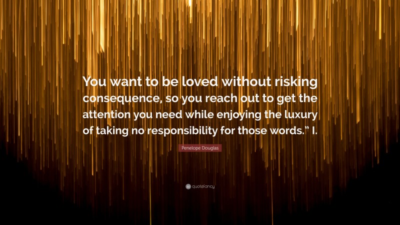 Penelope Douglas Quote: “You want to be loved without risking consequence, so you reach out to get the attention you need while enjoying the luxury of taking no responsibility for those words.” I.”