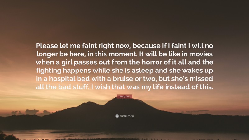 Jenny Han Quote: “Please let me faint right now, because if I faint I will no longer be here, in this moment. It will be like in movies when a girl passes out from the horror of it all and the fighting happens while she is asleep and she wakes up in a hospital bed with a bruise or two, but she’s missed all the bad stuff. I wish that was my life instead of this.”