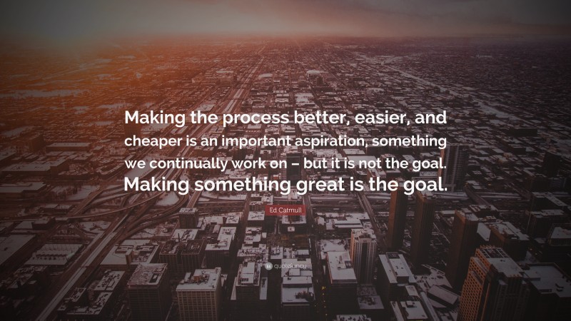 Ed Catmull Quote: “Making the process better, easier, and cheaper is an important aspiration, something we continually work on – but it is not the goal. Making something great is the goal.”