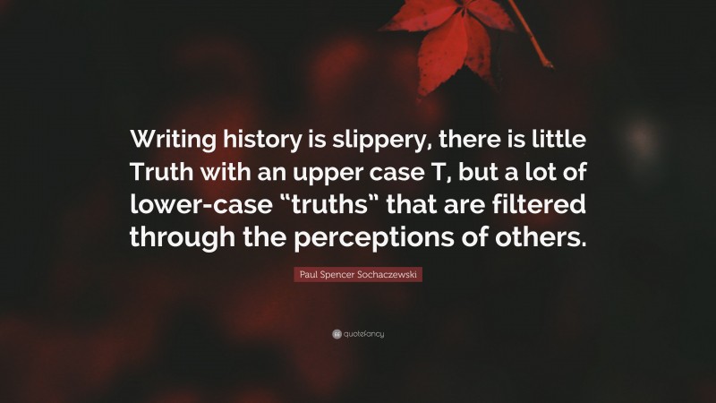 Paul Spencer Sochaczewski Quote: “Writing history is slippery, there is little Truth with an upper case T, but a lot of lower-case “truths” that are filtered through the perceptions of others.”