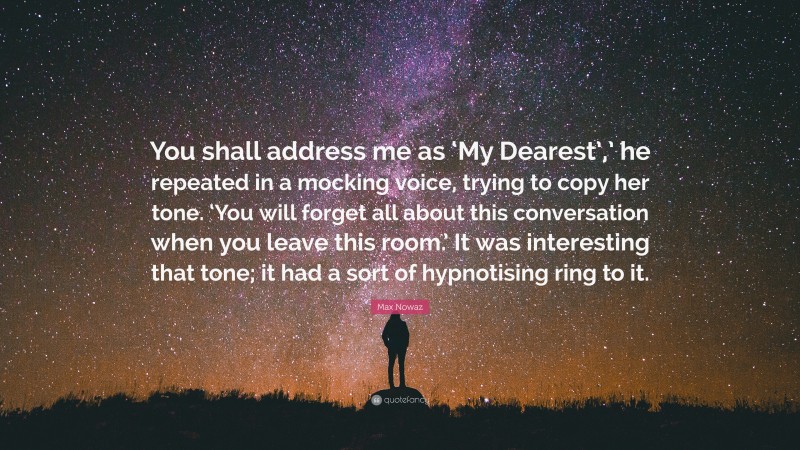 Max Nowaz Quote: “You shall address me as ‘My Dearest’,’ he repeated in a mocking voice, trying to copy her tone. ‘You will forget all about this conversation when you leave this room.’ It was interesting that tone; it had a sort of hypnotising ring to it.”