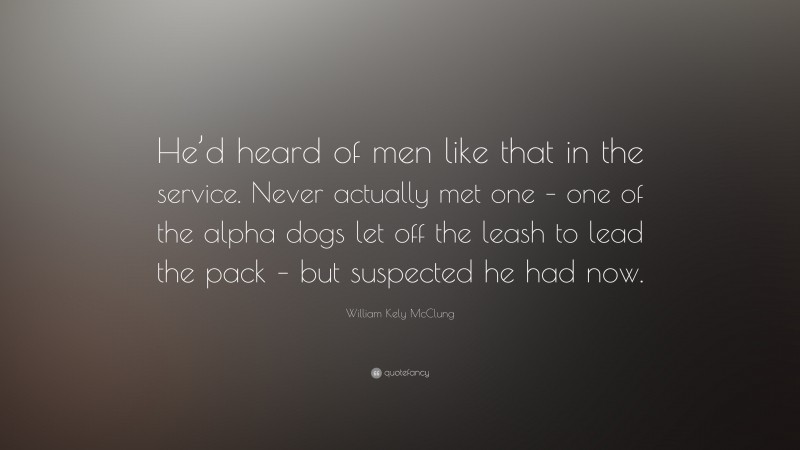 William Kely McClung Quote: “He’d heard of men like that in the service. Never actually met one – one of the alpha dogs let off the leash to lead the pack – but suspected he had now.”