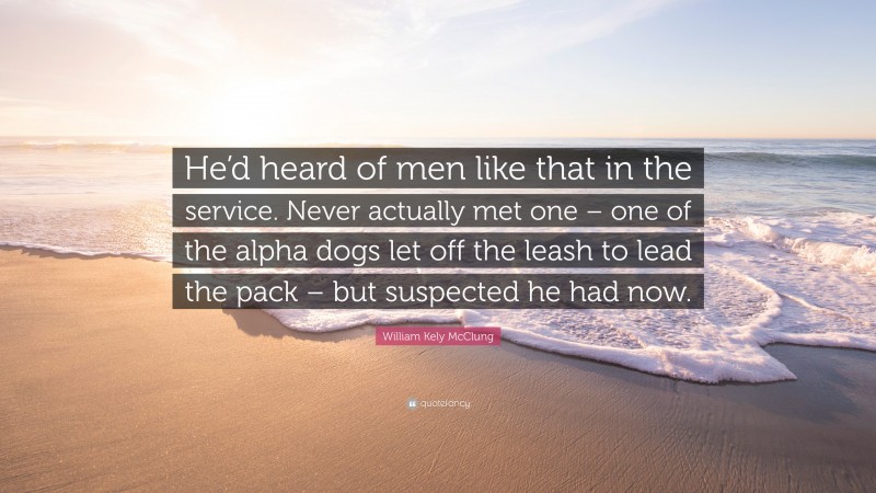 William Kely McClung Quote: “He’d heard of men like that in the service. Never actually met one – one of the alpha dogs let off the leash to lead the pack – but suspected he had now.”