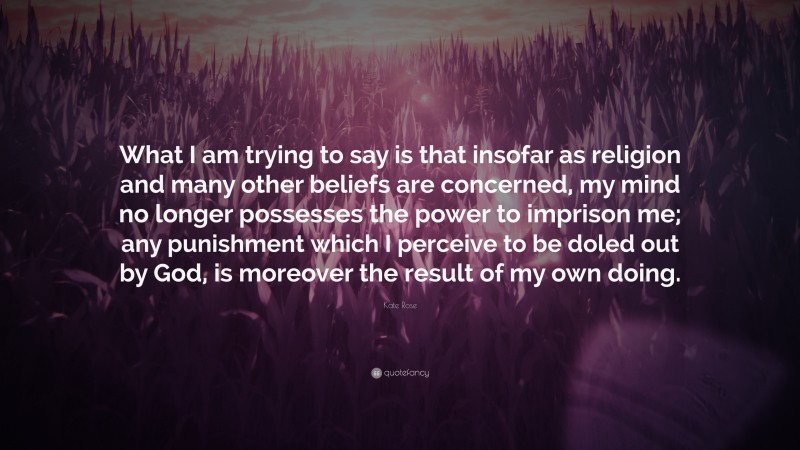 Kate Rose Quote: “What I am trying to say is that insofar as religion and many other beliefs are concerned, my mind no longer possesses the power to imprison me; any punishment which I perceive to be doled out by God, is moreover the result of my own doing.”