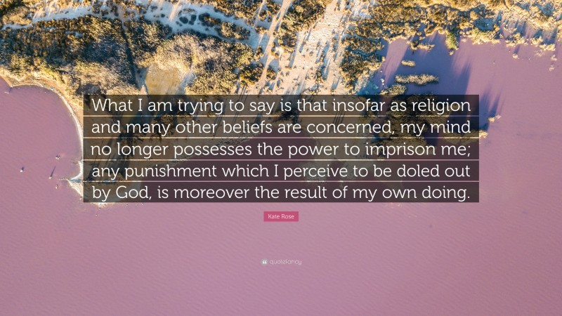 Kate Rose Quote: “What I am trying to say is that insofar as religion and many other beliefs are concerned, my mind no longer possesses the power to imprison me; any punishment which I perceive to be doled out by God, is moreover the result of my own doing.”