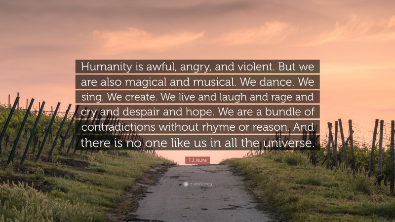 T.J. Klune Quote: “Humanity is awful, angry, and violent. But we are also magical and musical. We dance. We sing. We create. We live and laugh and rage and cry and despair and hope. We are a bundle of contradictions without rhyme or reason. And there is no one like us in all the universe.”