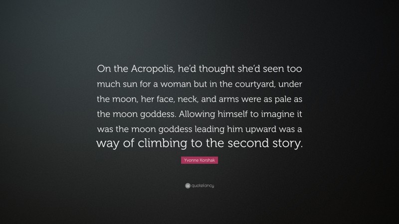 Yvonne Korshak Quote: “On the Acropolis, he’d thought she’d seen too much sun for a woman but in the courtyard, under the moon, her face, neck, and arms were as pale as the moon goddess. Allowing himself to imagine it was the moon goddess leading him upward was a way of climbing to the second story.”
