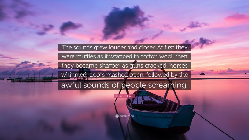 Beverly Magid Quote: “The sounds grew louder and closer. At first they were muffles as if wrapped in cotton wool, then they became sharper as guns cracked, horses whinnied, doors mashed open, followed by the awful sounds of people screaming.”