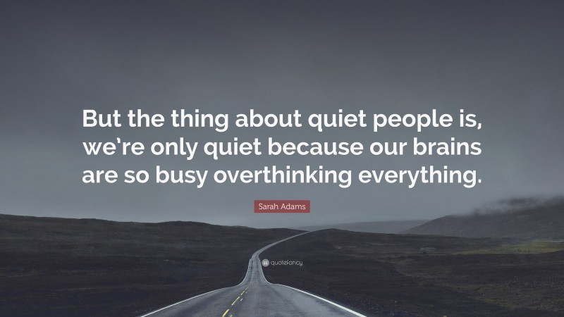 Sarah Adams Quote: “But the thing about quiet people is, we’re only quiet because our brains are so busy overthinking everything.”