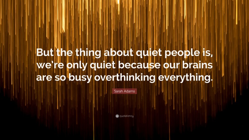 Sarah Adams Quote: “But the thing about quiet people is, we’re only quiet because our brains are so busy overthinking everything.”