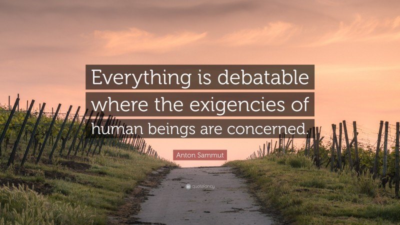 Anton Sammut Quote: “Everything is debatable where the exigencies of human beings are concerned.”