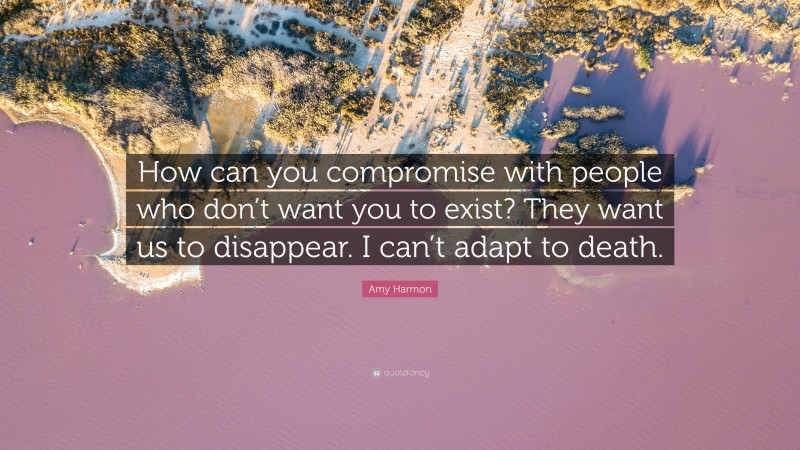 Amy Harmon Quote: “How can you compromise with people who don’t want you to exist? They want us to disappear. I can’t adapt to death.”
