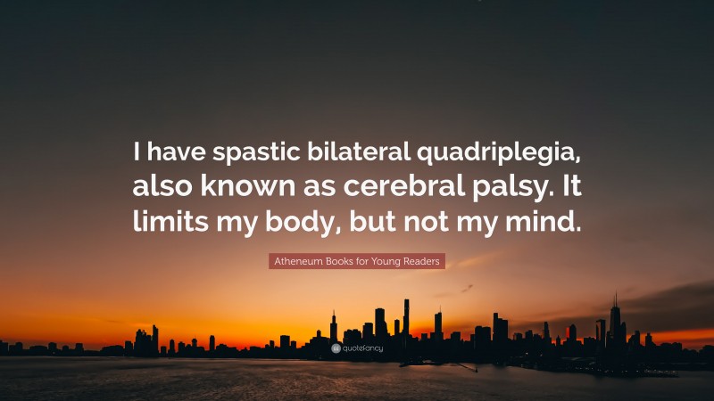 Atheneum Books for Young Readers Quote: “I have spastic bilateral quadriplegia, also known as cerebral palsy. It limits my body, but not my mind.”