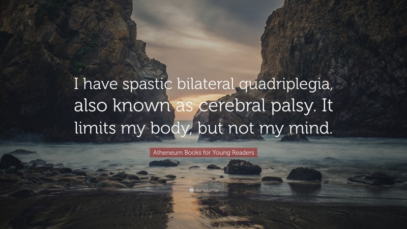 Atheneum Books for Young Readers Quote: “I have spastic bilateral quadriplegia, also known as cerebral palsy. It limits my body, but not my mind.”