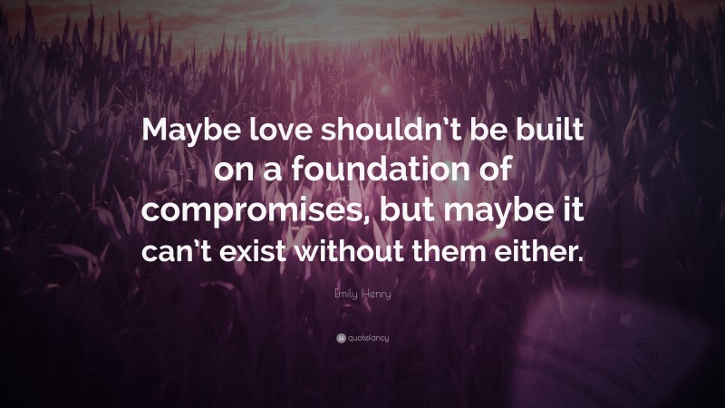 Emily Henry Quote: “Maybe love shouldn’t be built on a foundation of compromises, but maybe it can’t exist without them either.”