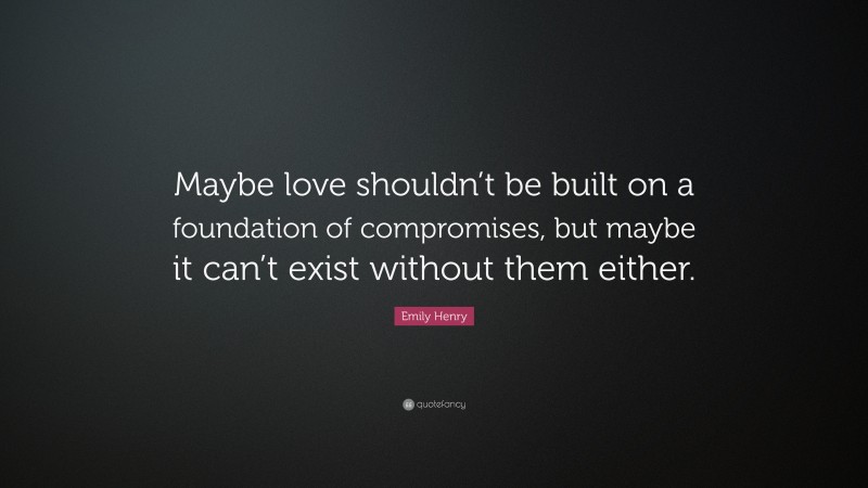 Emily Henry Quote: “Maybe love shouldn’t be built on a foundation of compromises, but maybe it can’t exist without them either.”