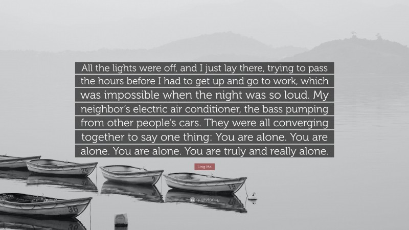 Ling Ma Quote: “All the lights were off, and I just lay there, trying to pass the hours before I had to get up and go to work, which was impossible when the night was so loud. My neighbor’s electric air conditioner, the bass pumping from other people’s cars. They were all converging together to say one thing: You are alone. You are alone. You are alone. You are truly and really alone.”