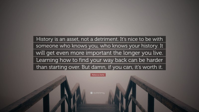 Rebecca Serle Quote: “History is an asset, not a detriment. It’s nice to be with someone who knows you, who knows your history. It will get even more important the longer you live. Learning how to find your way back can be harder than starting over. But damn, if you can, it’s worth it.”