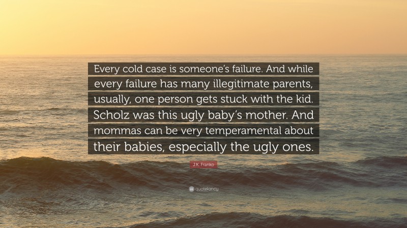 J.K. Franko Quote: “Every cold case is someone’s failure. And while every failure has many illegitimate parents, usually, one person gets stuck with the kid. Scholz was this ugly baby’s mother. And mommas can be very temperamental about their babies, especially the ugly ones.”