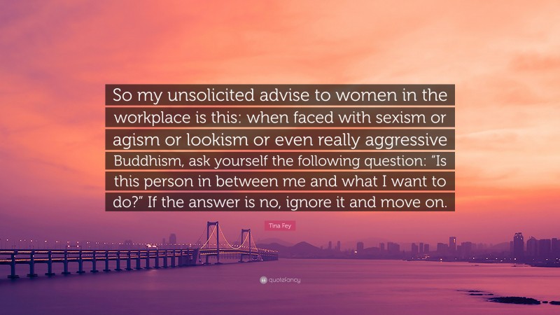 Tina Fey Quote: “So my unsolicited advise to women in the workplace is this: when faced with sexism or agism or lookism or even really aggressive Buddhism, ask yourself the following question: “Is this person in between me and what I want to do?” If the answer is no, ignore it and move on.”