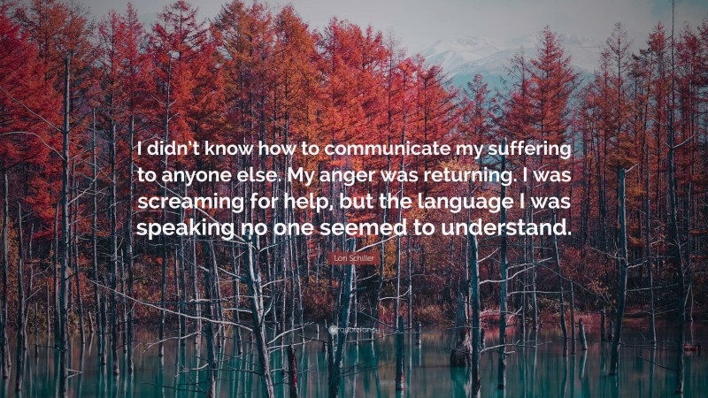 Lori Schiller Quote: “I didn’t know how to communicate my suffering to anyone else. My anger was returning. I was screaming for help, but the language I was speaking no one seemed to understand.”