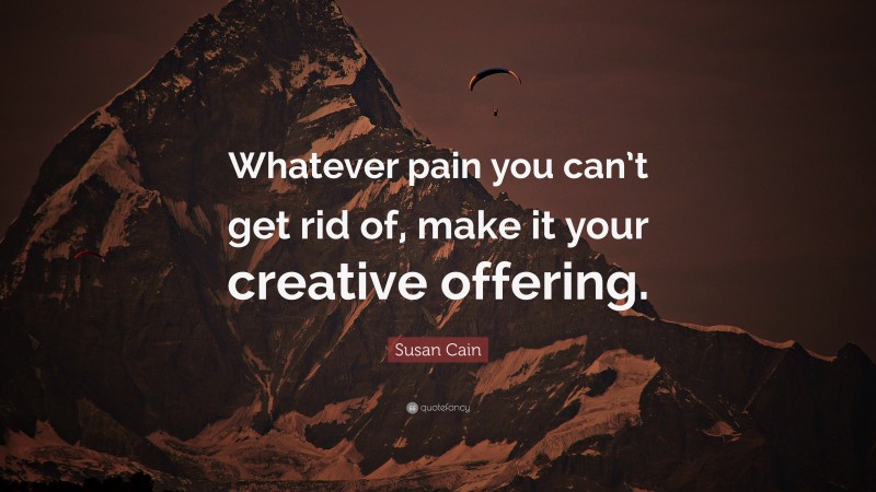 Susan Cain Quote: “Whatever pain you can’t get rid of, make it your creative offering.”