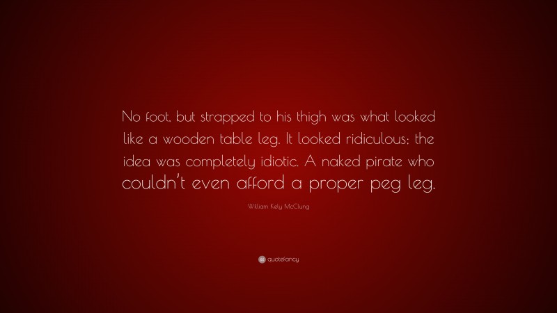 William Kely McClung Quote: “No foot, but strapped to his thigh was what looked like a wooden table leg. It looked ridiculous; the idea was completely idiotic. A naked pirate who couldn’t even afford a proper peg leg.”