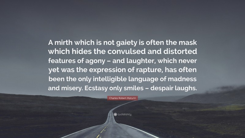 Charles Robert Maturin Quote: “A mirth which is not gaiety is often the mask which hides the convulsed and distorted features of agony – and laughter, which never yet was the expression of rapture, has often been the only intelligible language of madness and misery. Ecstasy only smiles – despair laughs.”