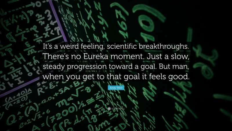 Andy Weir Quote: “It’s a weird feeling, scientific breakthroughs. There’s no Eureka moment. Just a slow, steady progression toward a goal. But man, when you get to that goal it feels good.”