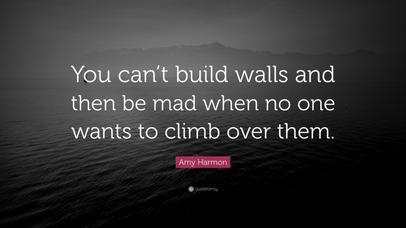 Amy Harmon Quote: “You can’t build walls and then be mad when no one wants to climb over them.”