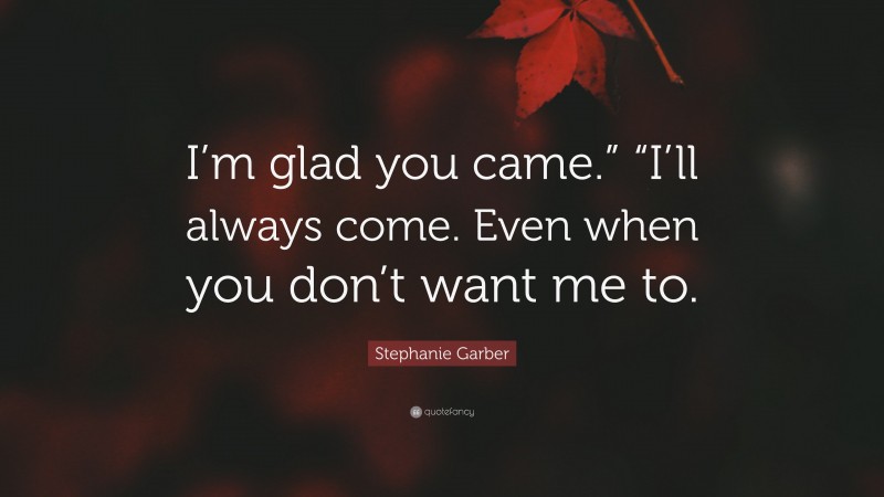 Stephanie Garber Quote: “I’m glad you came.” “I’ll always come. Even when you don’t want me to.”