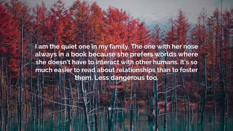 Sarah Adams Quote: “I am the quiet one in my family. The one with her nose always in a book because she prefers worlds where she doesn’t have to interact with other humans. It’s so much easier to read about relationships than to foster them. Less dangerous too.”