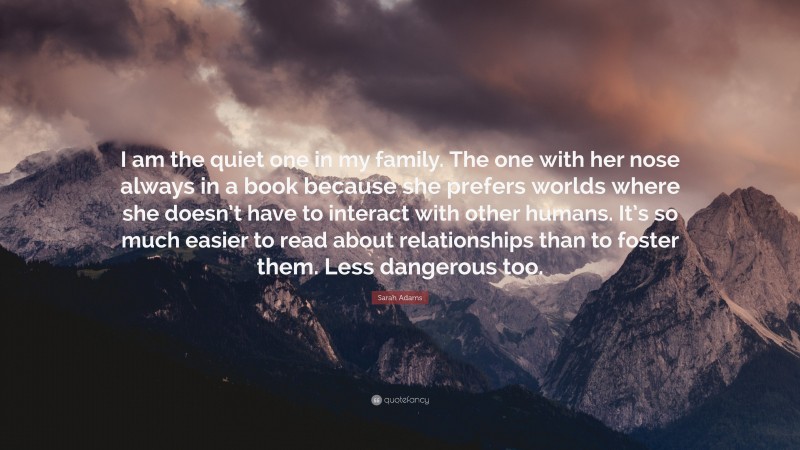 Sarah Adams Quote: “I am the quiet one in my family. The one with her nose always in a book because she prefers worlds where she doesn’t have to interact with other humans. It’s so much easier to read about relationships than to foster them. Less dangerous too.”