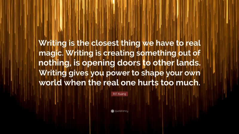 R.F. Kuang Quote: “Writing is the closest thing we have to real magic. Writing is creating something out of nothing, is opening doors to other lands. Writing gives you power to shape your own world when the real one hurts too much.”