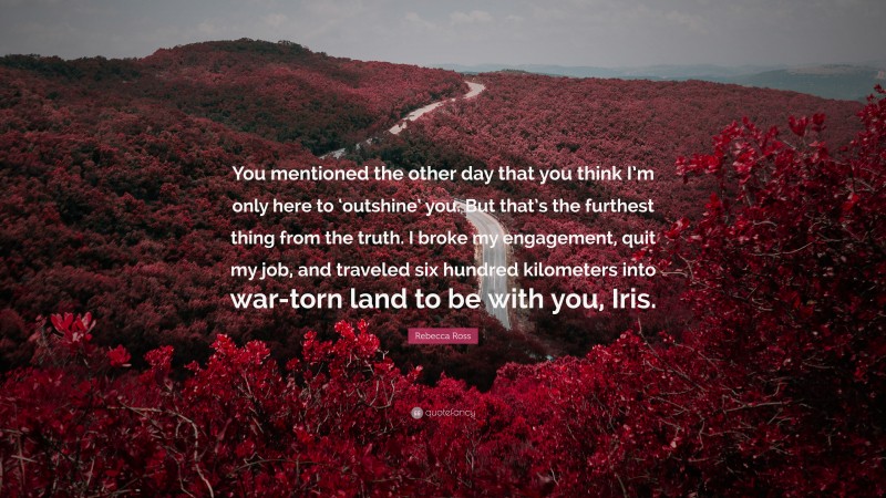 Rebecca Ross Quote: “You mentioned the other day that you think I’m only here to ‘outshine’ you. But that’s the furthest thing from the truth. I broke my engagement, quit my job, and traveled six hundred kilometers into war-torn land to be with you, Iris.”