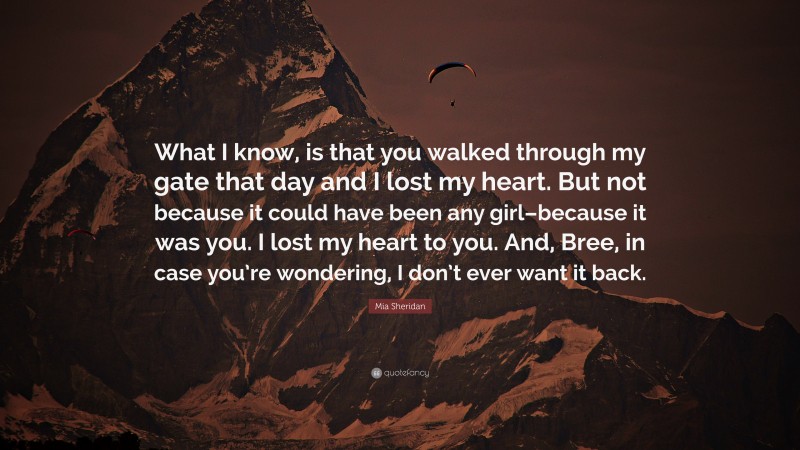 Mia Sheridan Quote: “What I know, is that you walked through my gate that day and I lost my heart. But not because it could have been any girl–because it was you. I lost my heart to you. And, Bree, in case you’re wondering, I don’t ever want it back.”