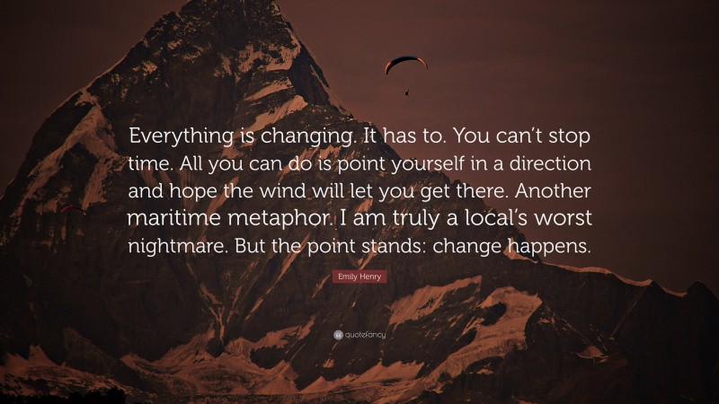 Emily Henry Quote: “Everything is changing. It has to. You can’t stop time. All you can do is point yourself in a direction and hope the wind will let you get there. Another maritime metaphor. I am truly a local’s worst nightmare. But the point stands: change happens.”