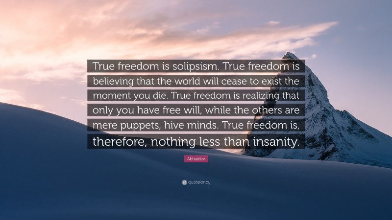 Abhaidev Quote: “True freedom is solipsism. True freedom is believing that the world will cease to exist the moment you die. True freedom is realizing that only you have free will, while the others are mere puppets, hive minds. True freedom is, therefore, nothing less than insanity.”