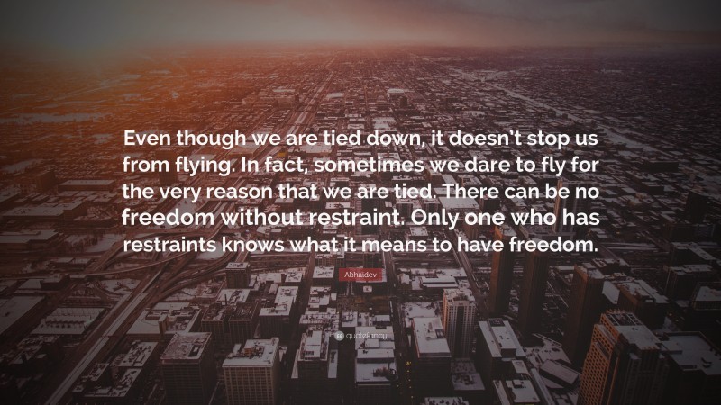 Abhaidev Quote: “Even though we are tied down, it doesn’t stop us from flying. In fact, sometimes we dare to fly for the very reason that we are tied. There can be no freedom without restraint. Only one who has restraints knows what it means to have freedom.”