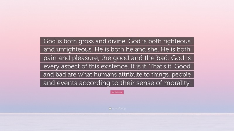 Abhaidev Quote: “God is both gross and divine. God is both righteous and unrighteous. He is both he and she. He is both pain and pleasure, the good and the bad. God is every aspect of this existence. It is it. That’s it. Good and bad are what humans attribute to things, people and events according to their sense of morality.”