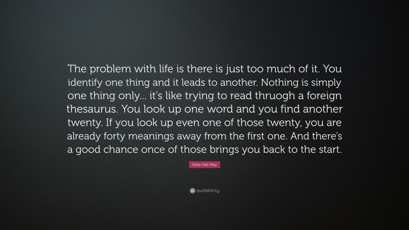 Katie Hall-May Quote: “The problem with life is there is just too much of it. You identify one thing and it leads to another. Nothing is simply one thing only... it’s like trying to read thruogh a foreign thesaurus. You look up one word and you find another twenty. If you look up even one of those twenty, you are already forty meanings away from the first one. And there’s a good chance once of those brings you back to the start.”