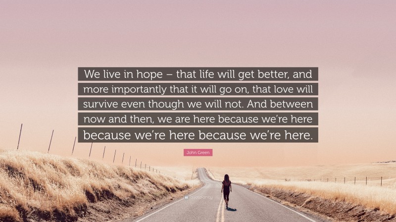 John Green Quote: “We live in hope – that life will get better, and more importantly that it will go on, that love will survive even though we will not. And between now and then, we are here because we’re here because we’re here because we’re here.”