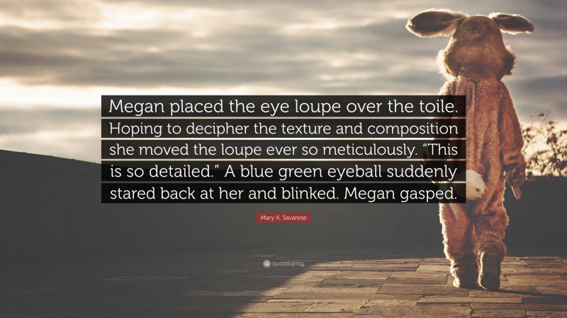 Mary K. Savarese Quote: “Megan placed the eye loupe over the toile. Hoping to decipher the texture and composition she moved the loupe ever so meticulously. “This is so detailed.” A blue green eyeball suddenly stared back at her and blinked. Megan gasped.”