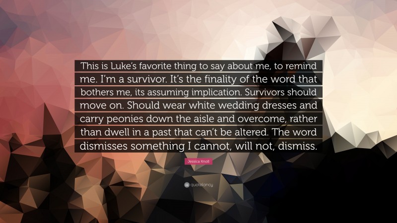 Jessica Knoll Quote: “This is Luke’s favorite thing to say about me, to remind me. I’m a survivor. It’s the finality of the word that bothers me, its assuming implication. Survivors should move on. Should wear white wedding dresses and carry peonies down the aisle and overcome, rather than dwell in a past that can’t be altered. The word dismisses something I cannot, will not, dismiss.”