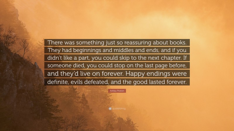 Ashley Poston Quote: “There was something just so reassuring about books. They had beginnings and middles and ends, and if you didn’t like a part, you could skip to the next chapter. If someone died, you could stop on the last page before, and they’d live on forever. Happy endings were definite, evils defeated, and the good lasted forever.”