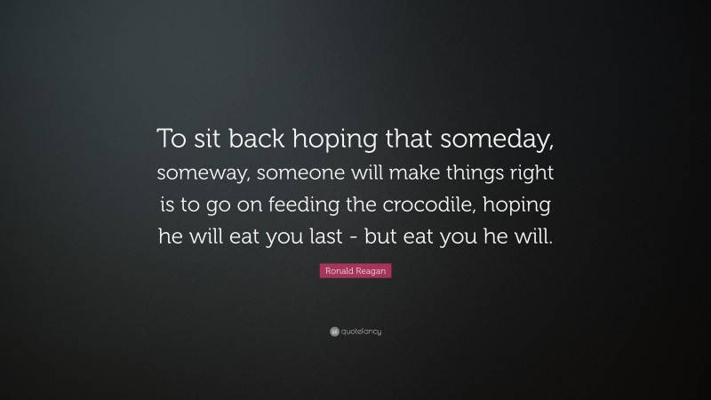 Ronald Reagan Quote: “To sit back hoping that someday, someway, someone will make things right is to go on feeding the crocodile, hoping he will eat you last - but eat you he will.”