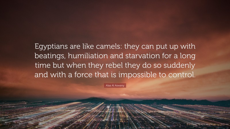 Alaa Al Aswany Quote: “Egyptians are like camels: they can put up with beatings, humiliation and starvation for a long time but when they rebel they do so suddenly and with a force that is impossible to control.”