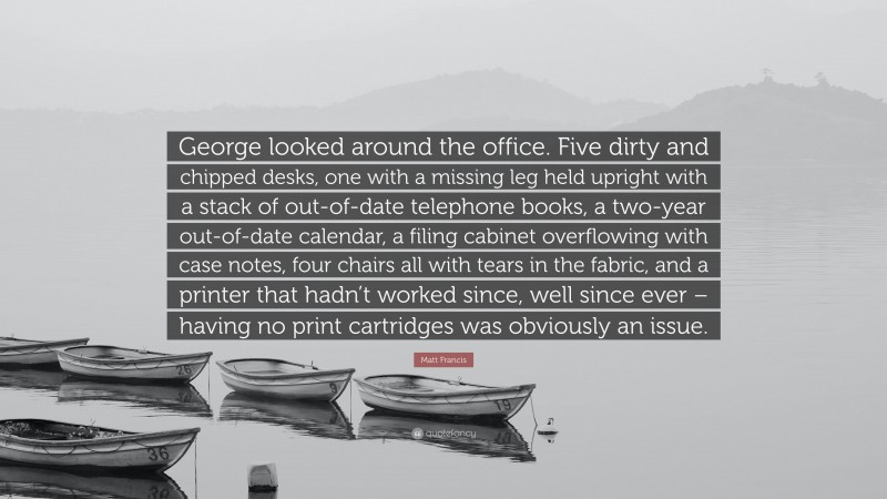 Matt Francis Quote: “George looked around the office. Five dirty and chipped desks, one with a missing leg held upright with a stack of out-of-date telephone books, a two-year out-of-date calendar, a filing cabinet overflowing with case notes, four chairs all with tears in the fabric, and a printer that hadn’t worked since, well since ever – having no print cartridges was obviously an issue.”